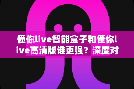 懂你live智能盒子和懂你live高清版谁更强?深度对比评测帮你选出最合适的观影神器 懂你live智能盒子和懂你live高清版谁更强?深度对比评测帮你选出最合适的观影神器