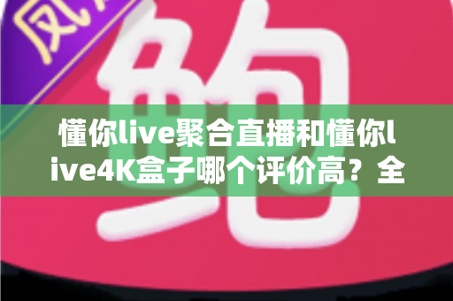懂你live聚合直播和懂你live4K盒子哪个评价高?全网口碑深度对比与实用选购指南 懂你live聚合直播和懂你live4K盒子哪个评价高?全网口碑深度对比与实用选购指南