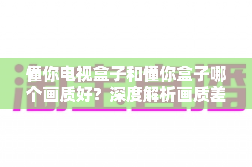懂你电视盒子和懂你盒子哪个画质好?深度解析画质差异与选购指南 懂你电视盒子和懂你盒子哪个画质好?深度解析画质差异与选购指南