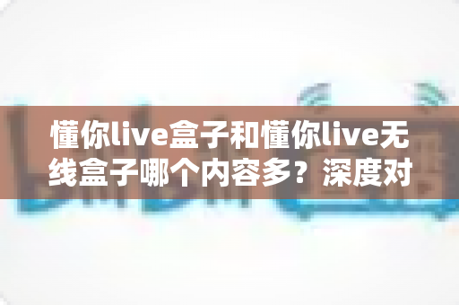 懂你live盒子和懂你live无线盒子哪个内容多?深度对比评测帮你选对不踩坑 懂你live盒子和懂你live无线盒子哪个内容多?深度对比评测帮你选对不踩坑