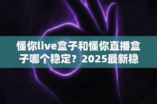 懂你live盒子和懂你直播盒子哪个稳定?2025最新稳定性对比与避坑选购指南 懂你live盒子和懂你直播盒子哪个稳定?2025最新稳定性对比与避坑选购指南
