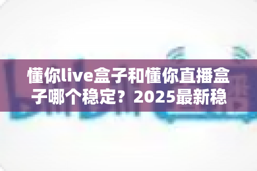 懂你live盒子和懂你直播盒子哪个稳定？2025最新稳定性对比与避坑选购指南