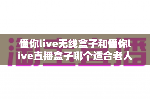 懂你live无线盒子和懂你live直播盒子哪个适合老人?超全选购指南帮你轻松做决定 懂你live无线盒子和懂你live直播盒子哪个适合老人?超全选购指南帮你轻松做决定