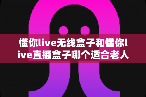 懂你live无线盒子和懂你live直播盒子哪个适合老人？超全选购指南帮你轻松做决定
