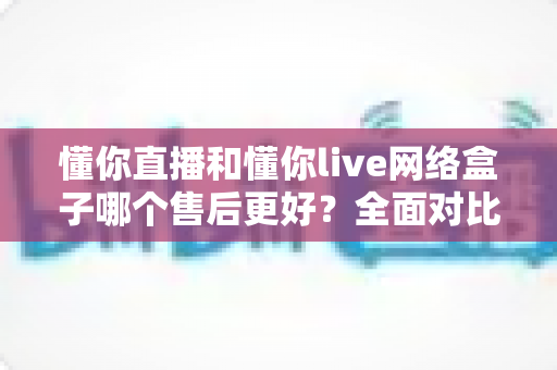 懂你直播和懂你live网络盒子哪个售后更好?全面对比分析助你安心选购 懂你直播和懂你live网络盒子哪个售后更好?全面对比分析助你安心选购