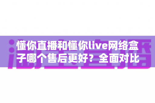 懂你直播和懂你live网络盒子哪个售后更好?全面对比分析助你安心选购 懂你直播和懂你live网络盒子哪个售后更好?全面对比分析助你安心选购