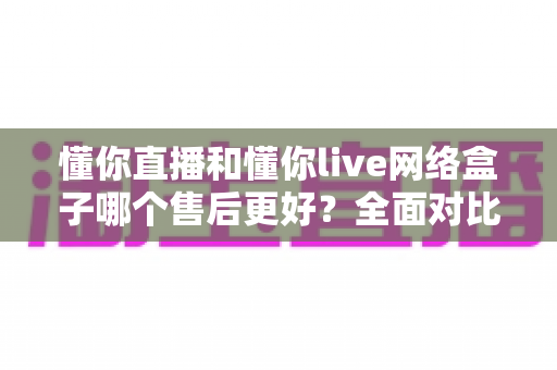 懂你直播和懂你live网络盒子哪个售后更好？全面对比分析助你安心选购