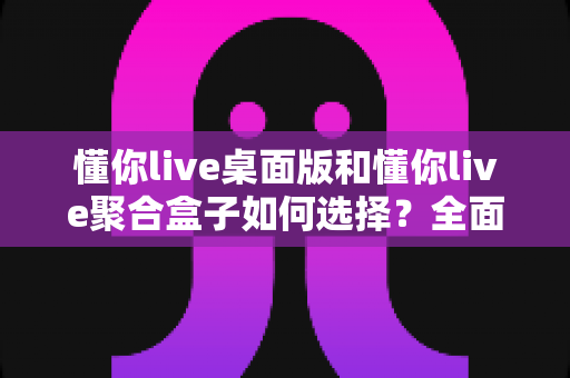 懂你live桌面版和懂你live聚合盒子如何选择?全面对比指南帮你轻松做决定 懂你live桌面版和懂你live聚合盒子如何选择?全面对比指南帮你轻松做决定