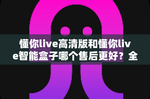 懂你live高清版和懂你live智能盒子哪个售后更好?全面对比解析帮你选对不踩坑 懂你live高清版和懂你live智能盒子哪个售后更好?全面对比解析帮你选对不踩坑