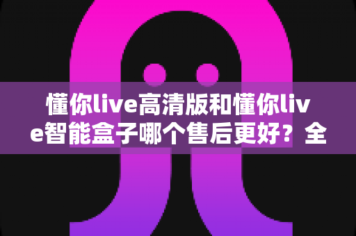 懂你live高清版和懂你live智能盒子哪个售后更好?全面对比解析帮你选对不踩坑 懂你live高清版和懂你live智能盒子哪个售后更好?全面对比解析帮你选对不踩坑