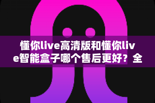 懂你live高清版和懂你live智能盒子哪个售后更好？全面对比解析帮你选对不踩坑