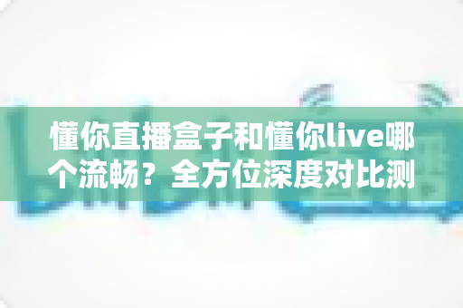 懂你直播盒子和懂你live哪个流畅?全方位深度对比测评与选购避坑指南 懂你直播盒子和懂你live哪个流畅?全方位深度对比测评与选购避坑指南