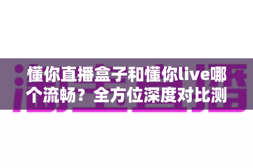 懂你直播盒子和懂你live哪个流畅？全方位深度对比测评与选购避坑指南