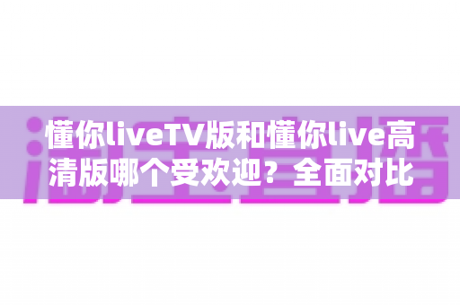 懂你liveTV版和懂你live高清版哪个受欢迎?全面对比分析与用户选择指南 懂你liveTV版和懂你live高清版哪个受欢迎?全面对比分析与用户选择指南
