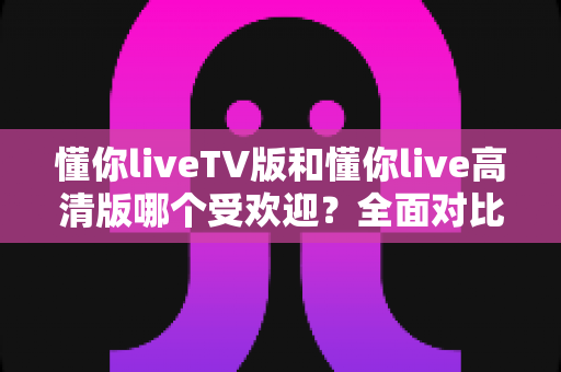 懂你liveTV版和懂你live高清版哪个受欢迎?全面对比分析与用户选择指南 懂你liveTV版和懂你live高清版哪个受欢迎?全面对比分析与用户选择指南
