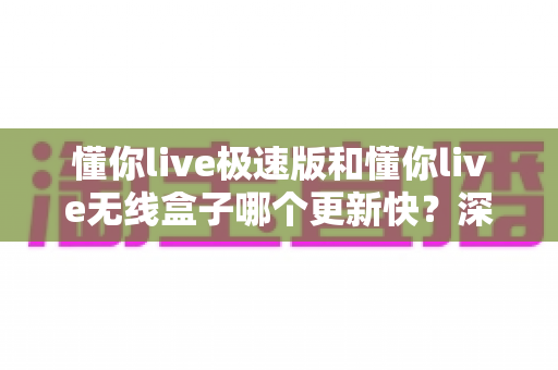 懂你live极速版和懂你live无线盒子哪个更新快?深度对比与选购全攻略 懂你live极速版和懂你live无线盒子哪个更新快?深度对比与选购全攻略