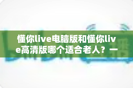 懂你live电脑版和懂你live高清版哪个适合老人?一篇文章帮您为长辈做出正确选择 懂你live电脑版和懂你live高清版哪个适合老人?一篇文章帮您为长辈做出正确选择
