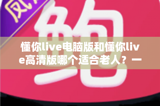 懂你live电脑版和懂你live高清版哪个适合老人?一篇文章帮您为长辈做出正确选择 懂你live电脑版和懂你live高清版哪个适合老人?一篇文章帮您为长辈做出正确选择