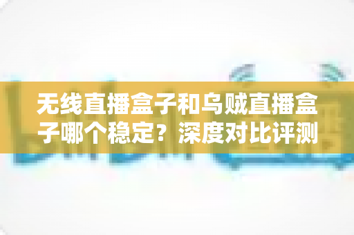 无线直播盒子和乌贼直播盒子哪个稳定?深度对比评测与选购指南,帮你一次选对不踩坑 无线直播盒子和乌贼直播盒子哪个稳定?深度对比评测与选购指南,帮你一次选对不踩坑