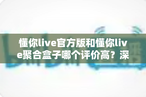 懂你live官方版和懂你live聚合盒子哪个评价高？深度对比测评助你选出更优版本