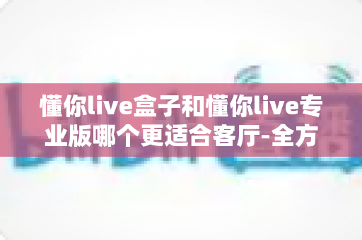 懂你live盒子和懂你live专业版哪个更适合客厅-全方位深度对比帮你选对家庭娱乐方案 懂你live盒子和懂你live专业版哪个更适合客厅-全方位深度对比帮你选对家庭娱乐方案