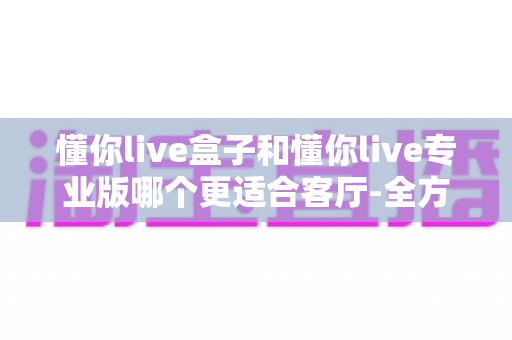 懂你live盒子和懂你live专业版哪个更适合客厅-全方位深度对比帮你选对家庭娱乐方案