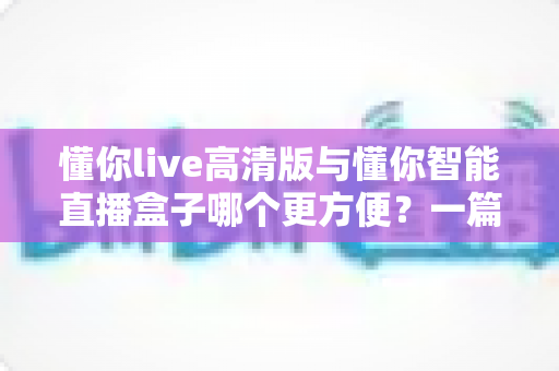 懂你live高清版与懂你智能直播盒子哪个更方便？一篇读懂两款直播工具的全面对比指南