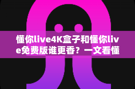 懂你live4K盒子和懂你live免费版谁更香？一文看懂两大版本差异，选对不花冤枉钱