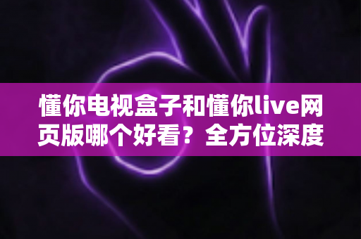 懂你电视盒子和懂你live网页版哪个好看?全方位深度对比帮你选对观影方式 懂你电视盒子和懂你live网页版哪个好看?全方位深度对比帮你选对观影方式