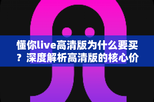 懂你live高清版为什么要买?深度解析高清版的核心价值与购买理由 懂你live高清版为什么要买?深度解析高清版的核心价值与购买理由