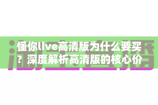 懂你live高清版为什么要买？深度解析高清版的核心价值与购买理由