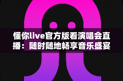 懂你live官方版看演唱会直播：随时随地畅享音乐盛宴的终极指南