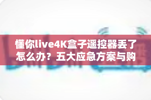 懂你live4K盒子遥控器丢了怎么办？五大应急方案与购替换指南全解析