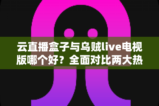 云直播盒子与乌贼live电视版哪个好？全面对比两大热门直播软件，帮你选出最适合的家庭观影方案