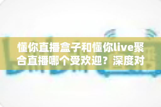 懂你直播盒子和懂你live聚合直播哪个受欢迎？深度对比评测帮你选对直播工具