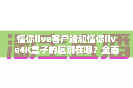 懂你live客户端和懂你live4K盒子的区别在哪?全面解析帮你选对产品 懂你live客户端和懂你live4K盒子的区别在哪?全面解析帮你选对产品