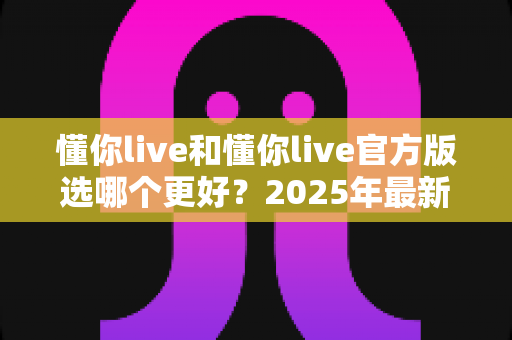 懂你live和懂你live官方版选哪个更好?2025年最新选择指南与深度对比分析 懂你live和懂你live官方版选哪个更好?2025年最新选择指南与深度对比分析