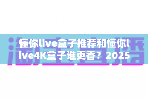 懂你live盒子推荐和懂你live4K盒子谁更香?2025最新选购对比全指南 懂你live盒子推荐和懂你live4K盒子谁更香?2025最新选购对比全指南