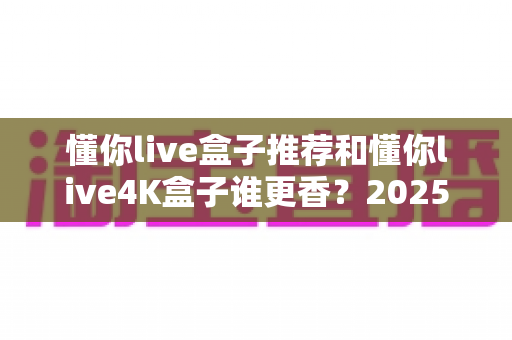 懂你live盒子推荐和懂你live4K盒子谁更香？2025最新选购对比全指南