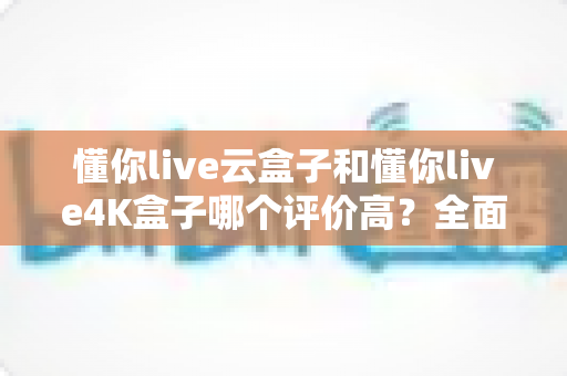 懂你live云盒子和懂你live4K盒子哪个评价高?全面对比分析与选购指南 懂你live云盒子和懂你live4K盒子哪个评价高?全面对比分析与选购指南