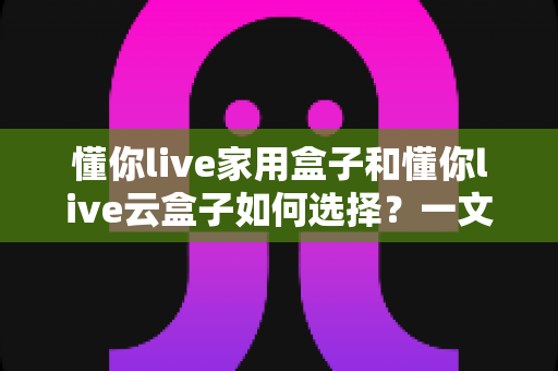懂你live家用盒子和懂你live云盒子如何选择？一文读懂两款设备的区别与选购指南