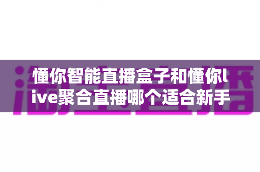 懂你智能直播盒子和懂你live聚合直播哪个适合新手?零基础主播入门选购与实操全指南 懂你智能直播盒子和懂你live聚合直播哪个适合新手?零基础主播入门选购与实操全指南