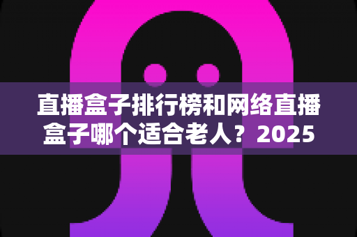 直播盒子排行榜和网络直播盒子哪个适合老人?2025年最新选购全攻略与避坑指南 直播盒子排行榜和网络直播盒子哪个适合老人?2025年最新选购全攻略与避坑指南