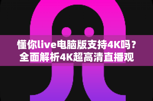 懂你live电脑版支持4K吗?全面解析4K超高清直播观看体验与设置指南 懂你live电脑版支持4K吗?全面解析4K超高清直播观看体验与设置指南