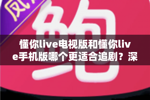 懂你live电视版和懂你live手机版哪个更适合追剧?深度对比解析帮你选出最佳观影伴侣 懂你live电视版和懂你live手机版哪个更适合追剧?深度对比解析帮你选出最佳观影伴侣