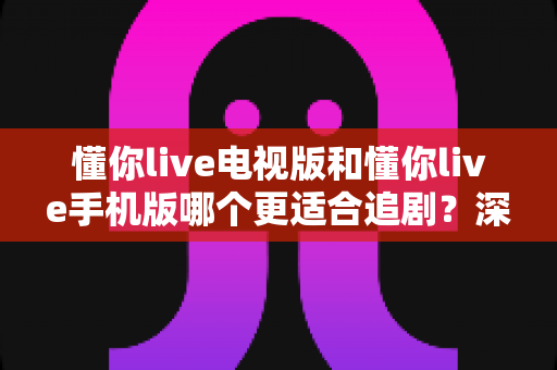 懂你live电视版和懂你live手机版哪个更适合追剧?深度对比解析帮你选出最佳观影伴侣 懂你live电视版和懂你live手机版哪个更适合追剧?深度对比解析帮你选出最佳观影伴侣
