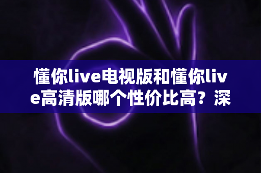 懂你live电视版和懂你live高清版哪个性价比高?深度对比分析与选购指南 懂你live电视版和懂你live高清版哪个性价比高?深度对比分析与选购指南