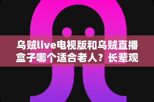 乌贼live电视版和乌贼直播盒子哪个适合老人？长辈观影设备选购全攻略
