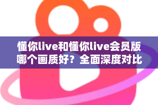 懂你live和懂你live会员版哪个画质好?全面深度对比解析,帮你选对版本不踩坑 懂你live和懂你live会员版哪个画质好?全面深度对比解析,帮你选对版本不踩坑
