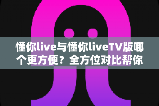懂你live与懂你liveTV版哪个更方便?全方位对比帮你找到最适合自己的追剧观影方案 懂你live与懂你liveTV版哪个更方便?全方位对比帮你找到最适合自己的追剧观影方案